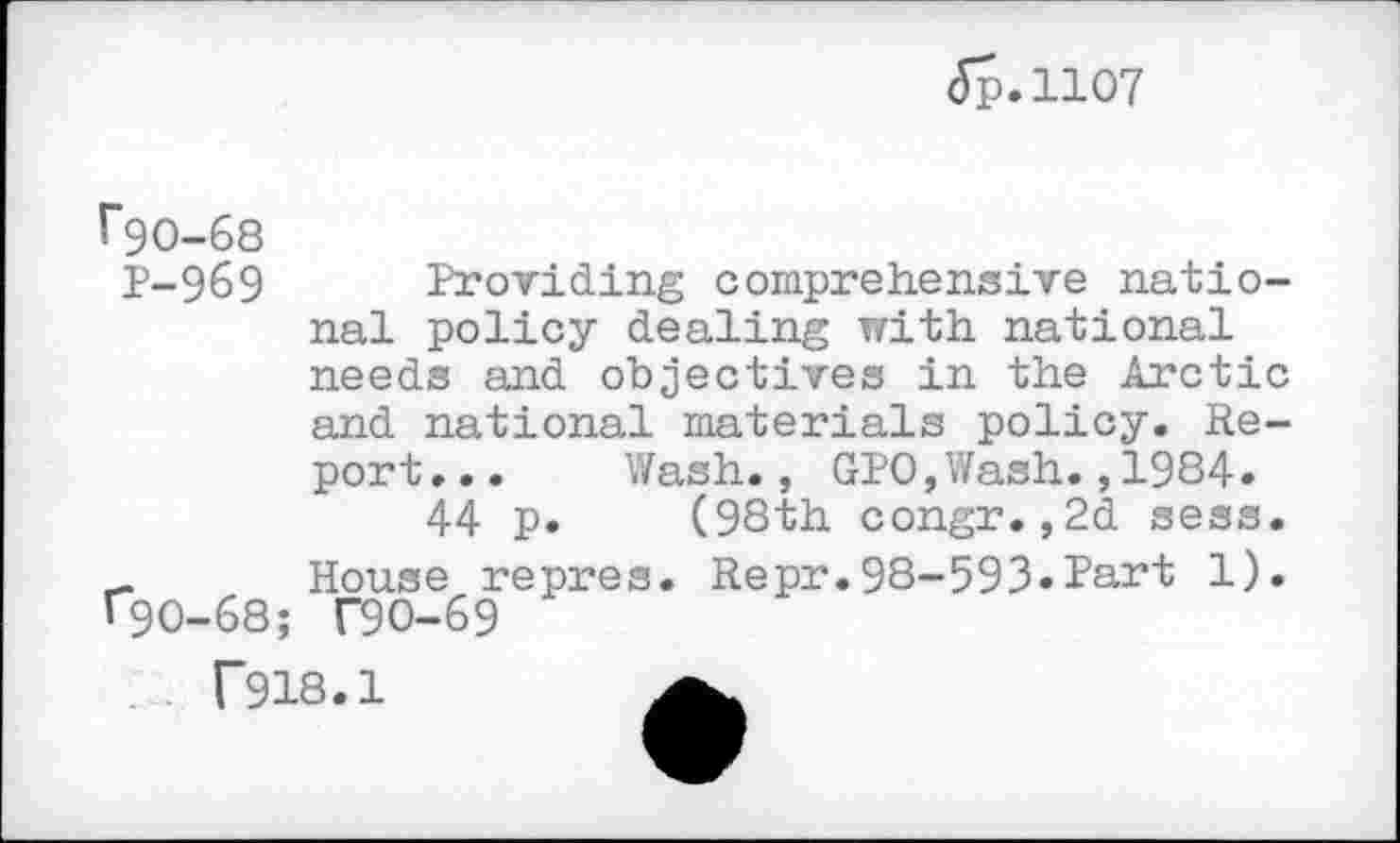 ﻿<5p.11O7
rgo-68
P-969 Providing comprehensive national policy dealing with national needs and objectives in the Arctic and national materials policy. Report... Wash., GPO,Wash.,1984.
44 p. (98th congr.,2d sess. _ House repres. Repr.98-593.Part 1). «90-68; T9O-69
T918.1